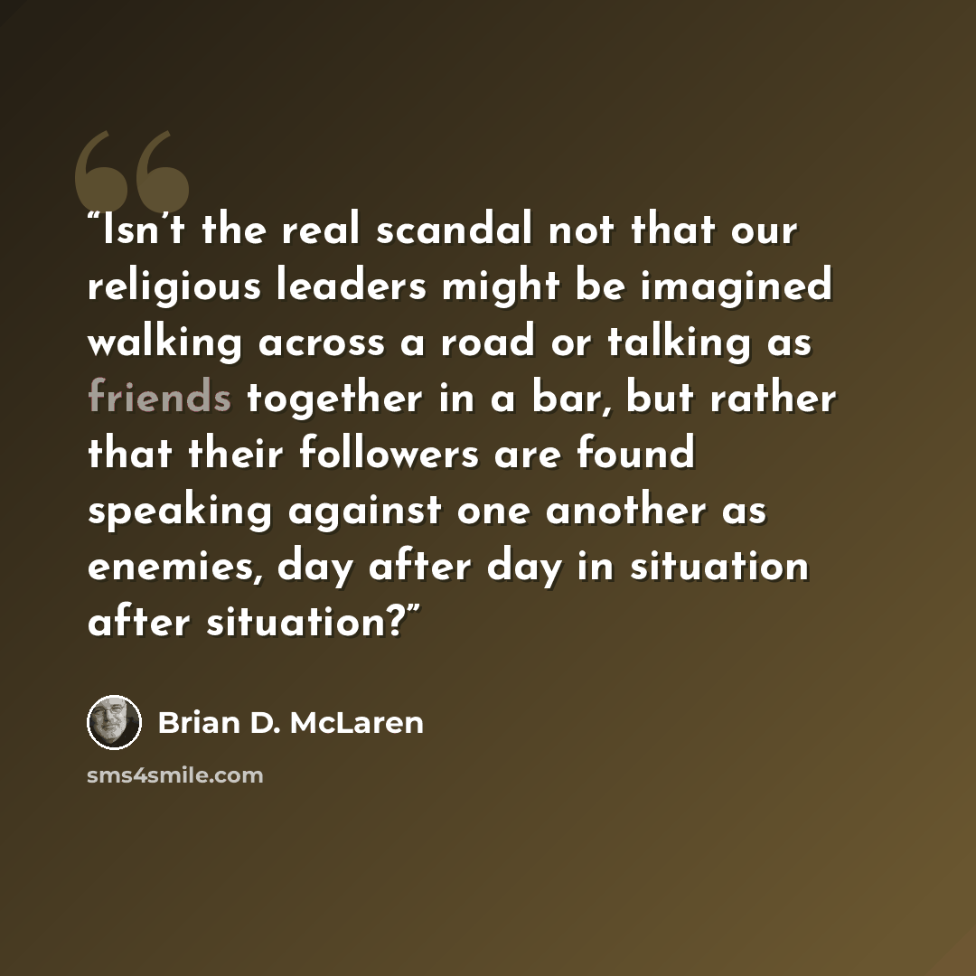 “Isn’t the real scandal not that our religious leaders might be imagined walking across a road or talking as friends together in a bar, but rather that their followers are found speaking against one another as enemies, day after day in situation after situation?” quote by Brian D. McLaren