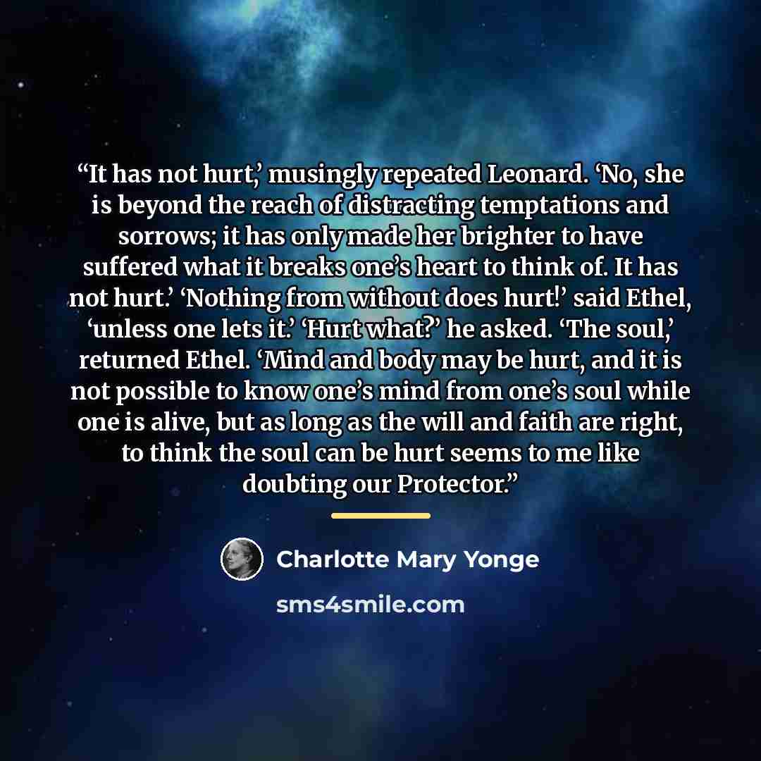 “It has not hurt,’ musingly repeated Leonard. ‘No, she is beyond the reach of distracting temptations and sorrows; it has only made her brighter to have suffered what it breaks one’s heart to think of. It has not hurt.’ ‘Nothing from without does hurt!’ said Ethel, ‘unless one lets it.’ ‘Hurt…” quote by Charlotte Mary Yonge