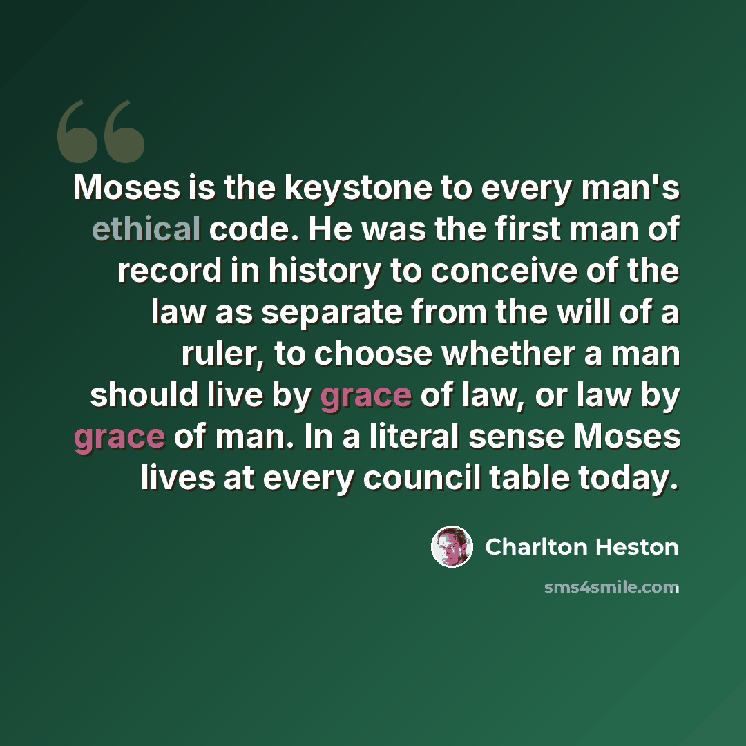 “Moses is the keystone to every man's ethical code. He was the first man of record in history to conceive of the law as separate from the will of a ruler, to choose whether a man should live by grace of law, or law by grace of man. In a literal sense Moses lives at every council table today.” quote by Charlton Heston