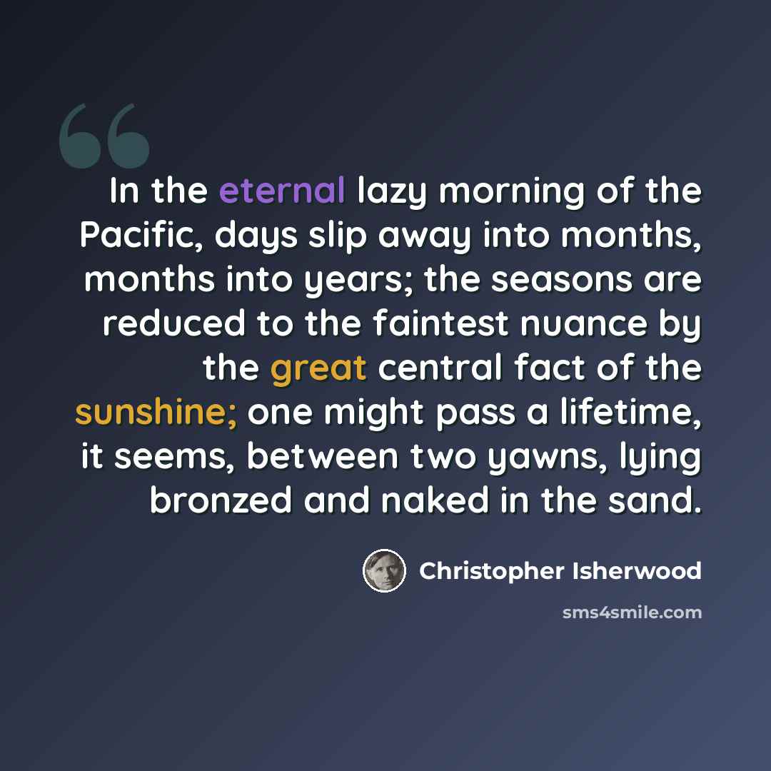 “In the eternal lazy morning of the Pacific, days slip away into months, months into years; the seasons are reduced to the faintest nuance by the great central fact of the sunshine; one might pass a lifetime, it seems, between two yawns, lying bronzed and naked in the sand.” quote by Christopher Isherwood
