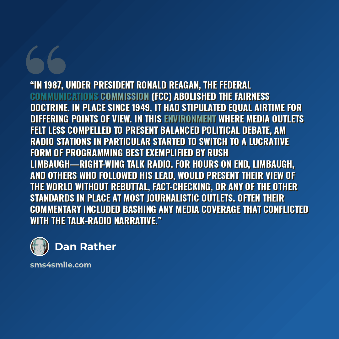 “In 1987, under President Ronald Reagan, the Federal Communications Commission (FCC) abolished the Fairness Doctrine. In place since 1949, it had stipulated equal airtime for differing points of view. In this environment where media outlets felt less compelled to present balanced political debate…” quote by Dan Rather