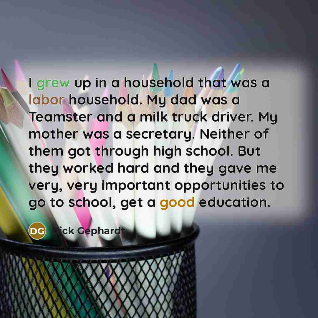 “I grew up in a household that was a labor household. My dad was a Teamster and a milk truck driver. My mother was a secretary. Neither of them got through high school. But they worked hard and they gave me very, very important opportunities to go to school, get a good education.” quote by Dick Gephardt