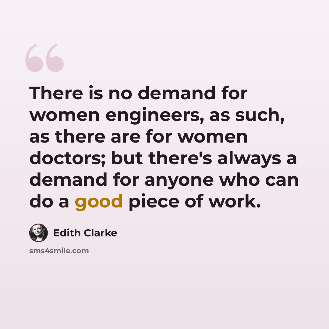 “There is no demand for women engineers, as such, as there are for women doctors; but there's always a demand for anyone who can do a good piece of work.” quote by Edith Clarke