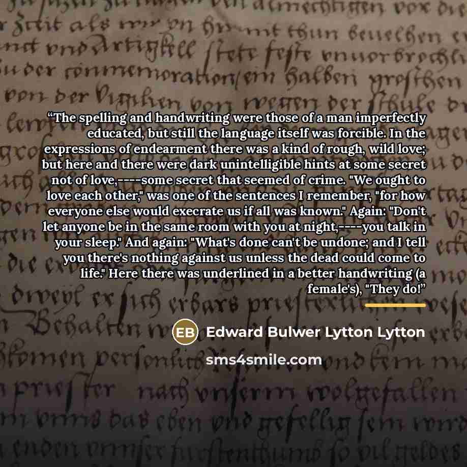 “The spelling and handwriting were those of a man imperfectly educated, but still the language itself was forcible. In the expressions of endearment there was a kind of rough, wild love; but here and there were dark unintelligible hints at some secret not of love,----some secret that seemed of…” quote by Anonymous