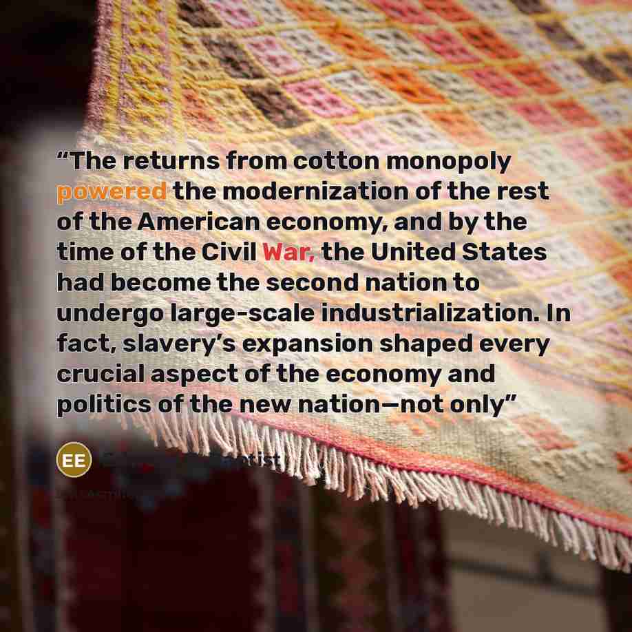 “The returns from cotton monopoly powered the modernization of the rest of the American economy, and by the time of the Civil War, the United States had become the second nation to undergo large-scale industrialization. In fact, slavery’s expansion shaped every crucial aspect of the economy and…” quote by Edward E. Baptist