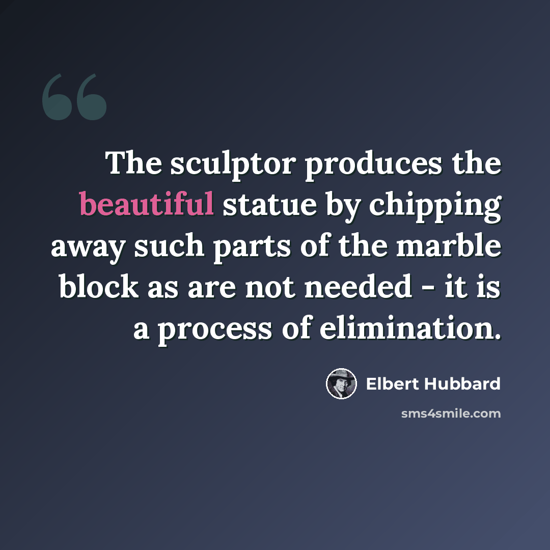 “The sculptor produces the beautiful statue by chipping away such parts of the marble block as are not needed - it is a process of elimination.” quote by Elbert Hubbard