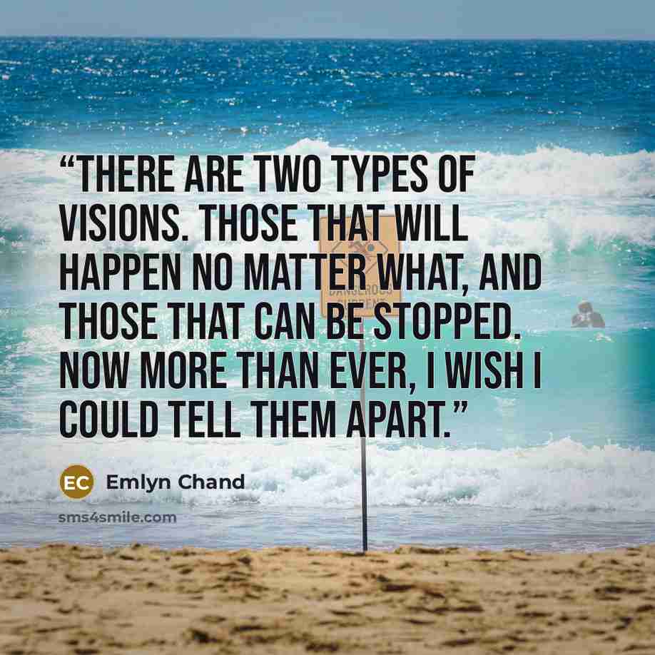 “There are two types of visions. Those that will happen no matter what, and those that can be stopped. Now more than ever, I wish I could tell them apart.” quote by Emlyn Chand