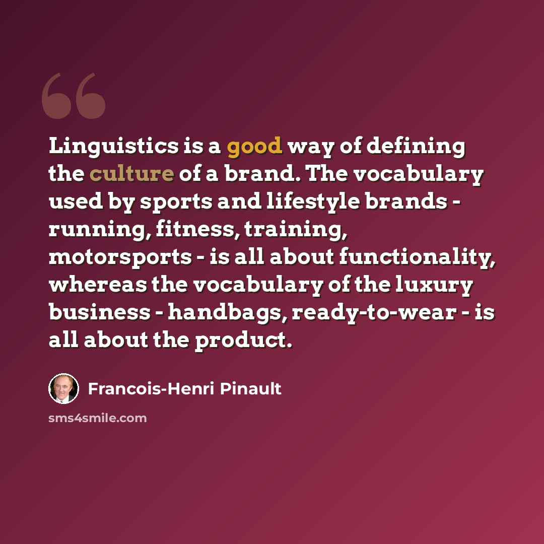 “Linguistics is a good way of defining the culture of a brand. The vocabulary used by sports and lifestyle brands - running, fitness, training, motorsports - is all about functionality, whereas the vocabulary of the luxury business - handbags, ready-to-wear - is all about the product.” quote by Francois-Henri Pinault