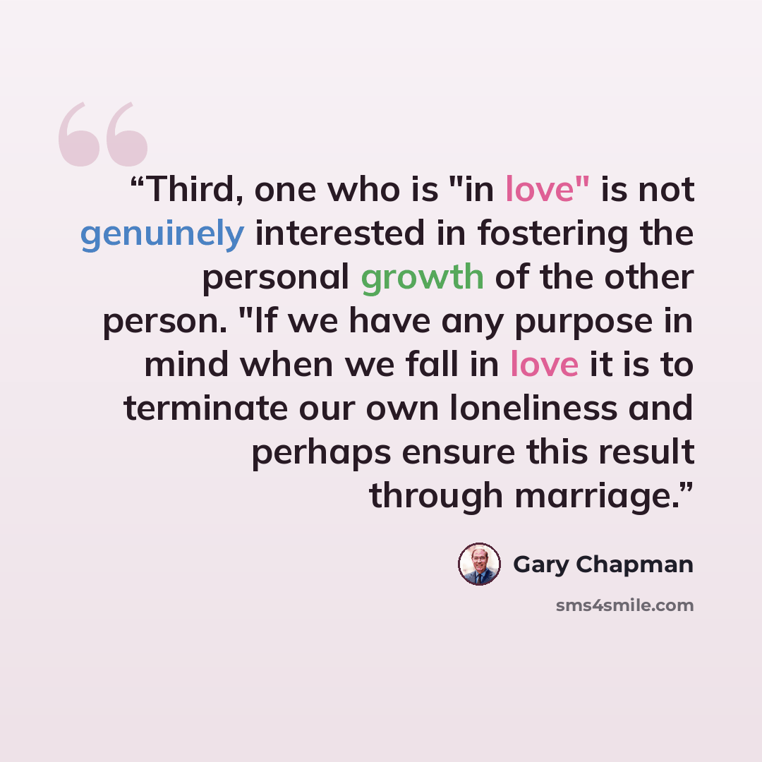 “Third, one who is "in love" is not genuinely interested in fostering the personal growth of the other person. "If we have any purpose in mind when we fall in love it is to terminate our own loneliness and perhaps ensure this result through marriage.” quote by Gary Chapman