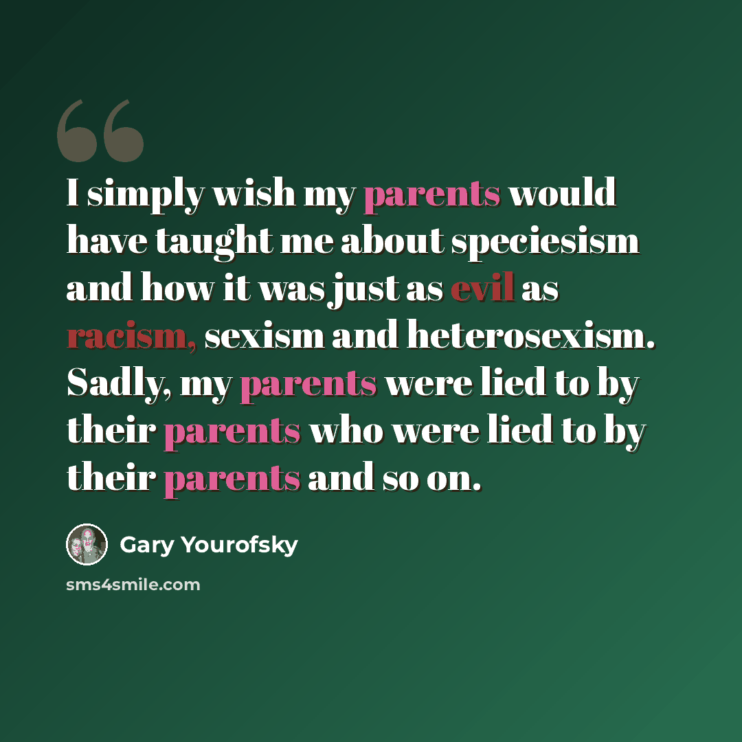 “I simply wish my parents would have taught me about speciesism and how it was just as evil as racism, sexism and heterosexism. Sadly, my parents were lied to by their parents who were lied to by their parents and so on.” quote by Gary Yourofsky