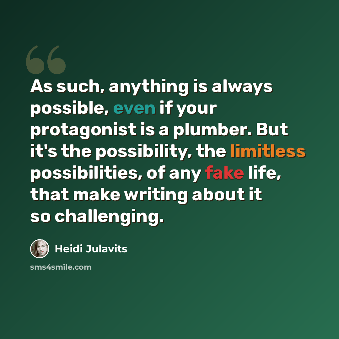 “As such, anything is always possible, even if your protagonist is a plumber. But it's the possibility, the limitless possibilities, of any fake life, that make writing about it so challenging.” quote by Heidi Julavits