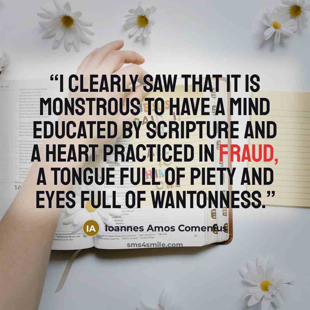 “I clearly saw that it is monstrous to have a mind educated by Scripture and a heart practiced in fraud, a tongue full of piety and eyes full of wantonness.” quote by Ioannes Amos Comenius
