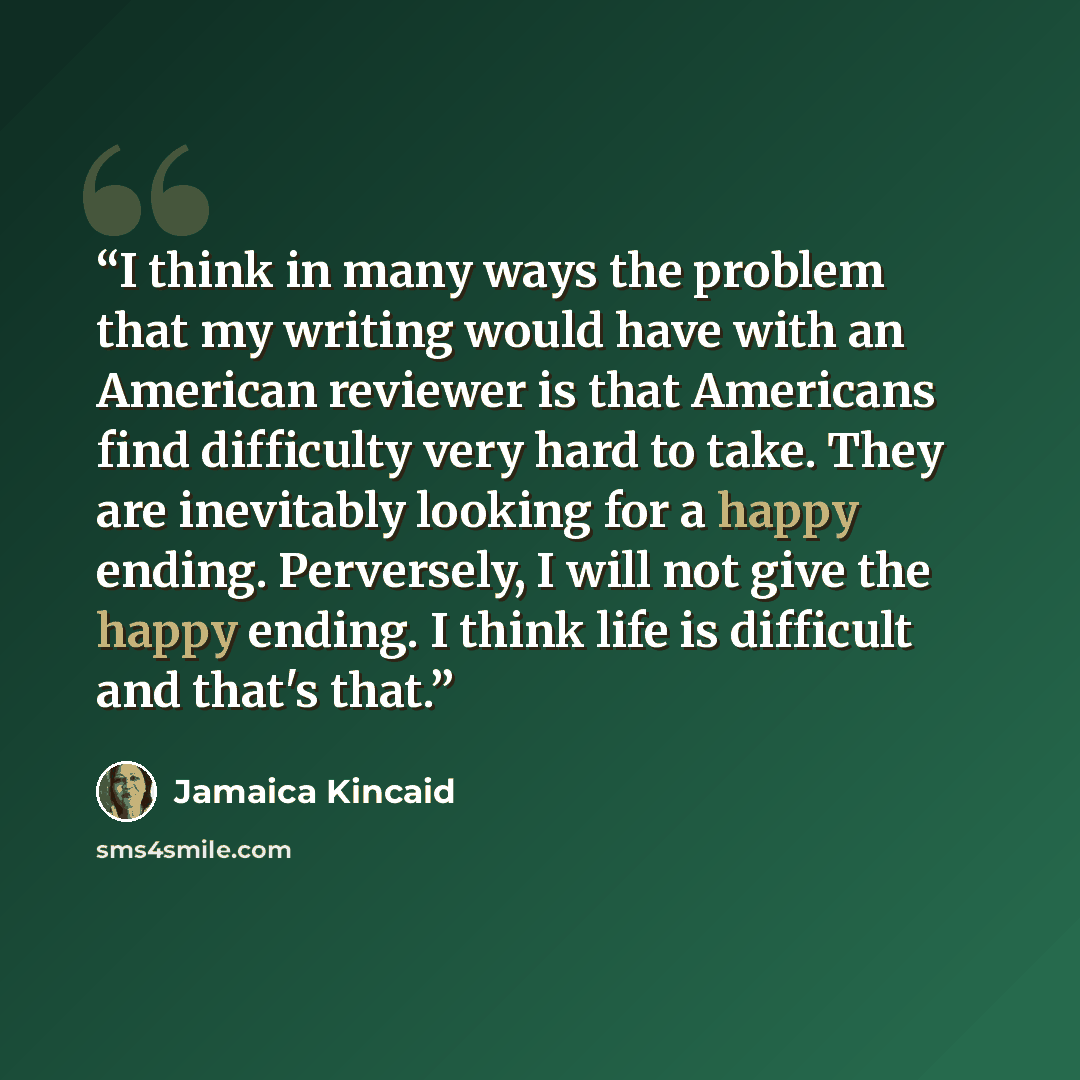 “I think in many ways the problem that my writing would have with an American reviewer is that Americans find difficulty very hard to take. They are inevitably looking for a happy ending. Perversely, I will not give the happy ending. I think life is difficult and that's that.” quote by Jamaica Kincaid