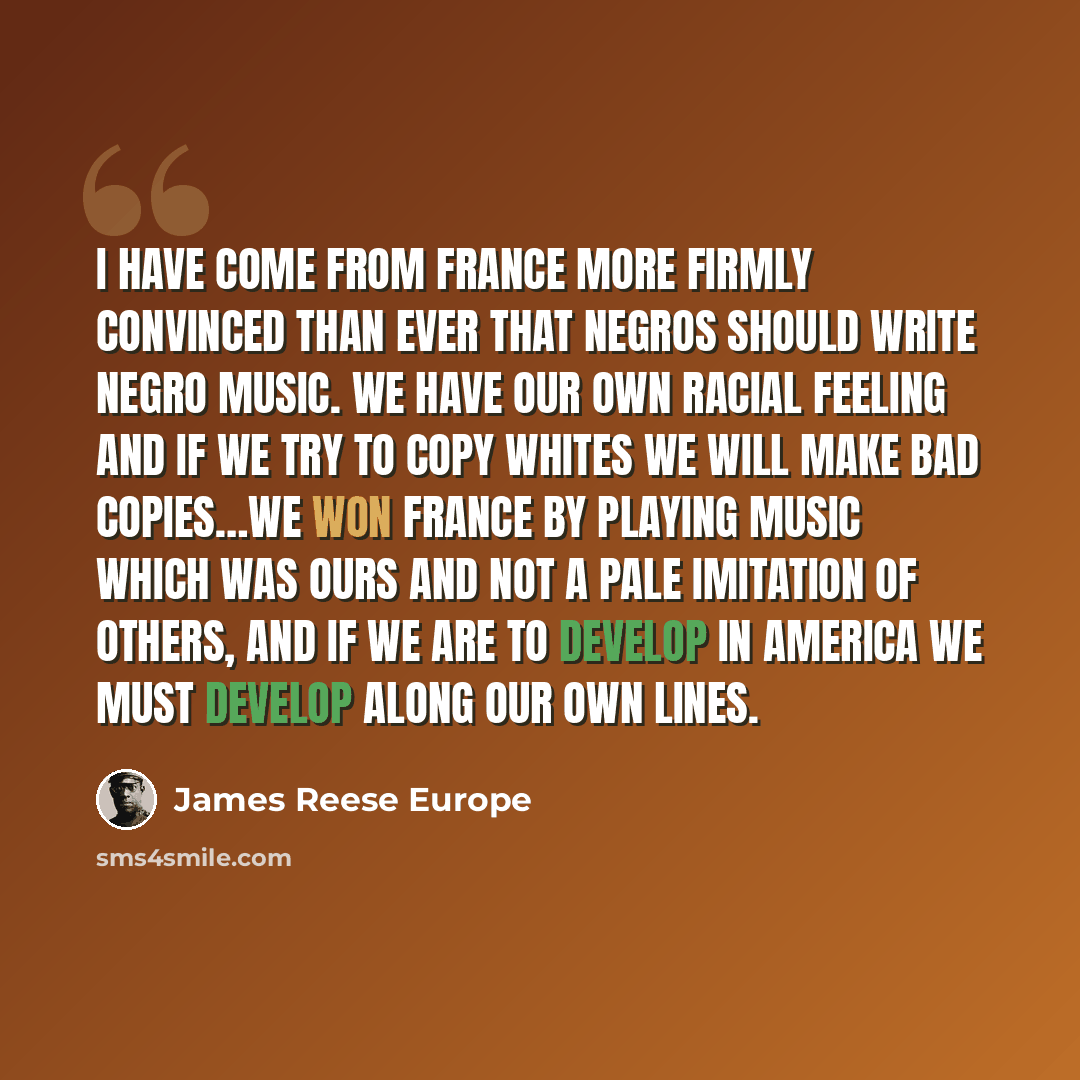“I have come from France more firmly convinced than ever that Negros should write Negro music. We have our own racial feeling and if we try to copy whites we will make bad copies…We won France by playing music which was ours and not a pale imitation of others, and if we are to develop in America we…” quote by James Reese Europe