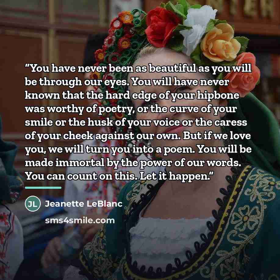 “You have never been as beautiful as you will be through our eyes. You will have never known that the hard edge of your hipbone was worthy of poetry, or the curve of your smile or the husk of your voice or the caress of your cheek against our own. But if we love you, we will turn you into a poem…” quote by Jeanette LeBlanc