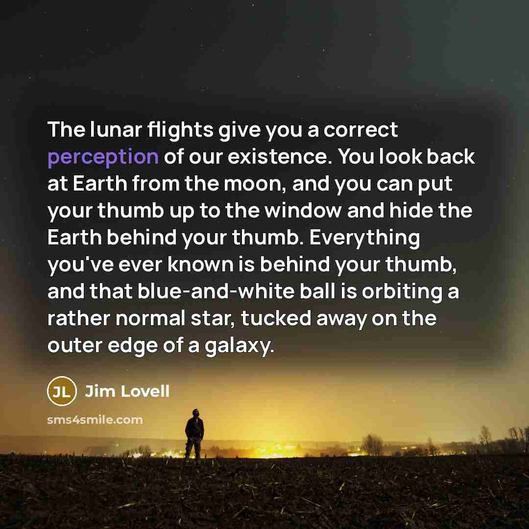“The lunar flights give you a correct perception of our existence. You look back at Earth from the moon, and you can put your thumb up to the window and hide the Earth behind your thumb. Everything you've ever known is behind your thumb, and that blue-and-white ball is orbiting a rather normal…” quote by Jim Lovell