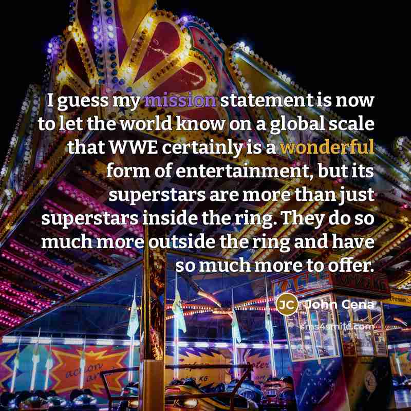 “I guess my mission statement is now to let the world know on a global scale that WWE certainly is a wonderful form of entertainment, but its superstars are more than just superstars inside the ring. They do so much more outside the ring and have so much more to offer.” quote by John Cena