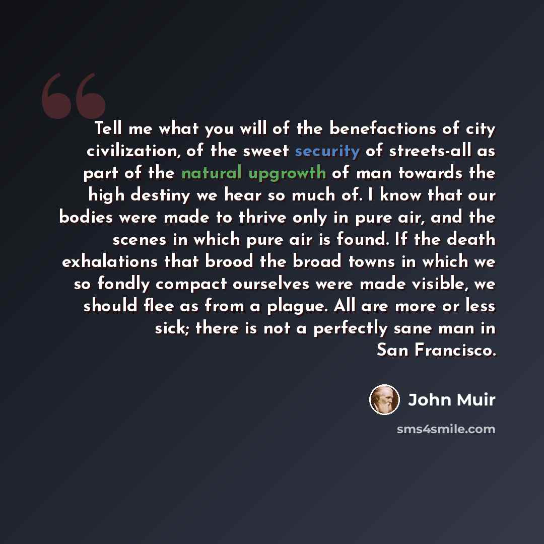 “Tell me what you will of the benefactions of city civilization, of the sweet security of streets-all as part of the natural upgrowth of man towards the high destiny we hear so much of. I know that our bodies were made to thrive only in pure air, and the scenes in which pure air is found. If the…” quote by John Muir
