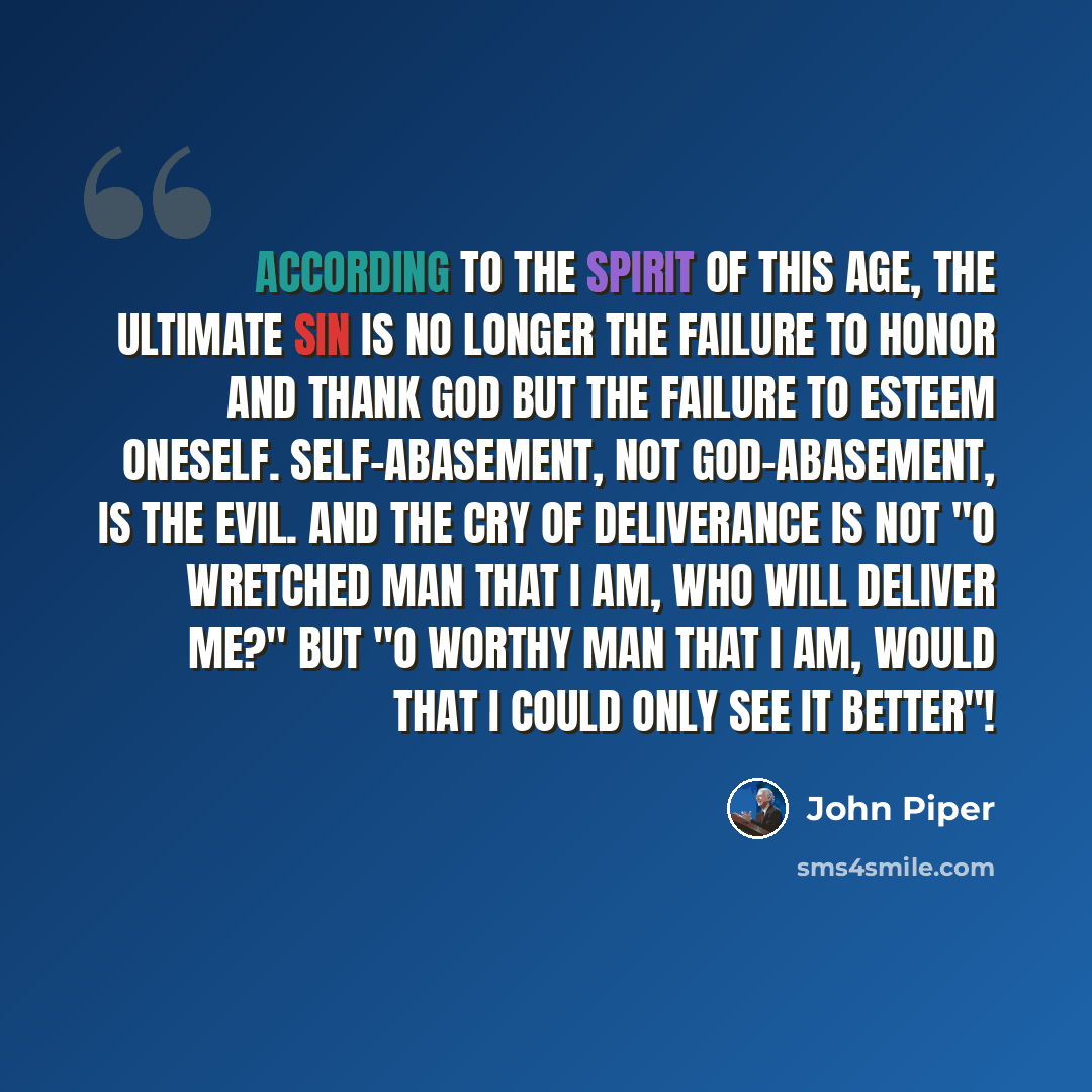 “According to the spirit of this age, the ultimate sin is no longer the failure to honor and thank God but the failure to esteem oneself. Self-abasement, not God-abasement, is the evil. And the cry of deliverance is not "O wretched man that I am, who will deliver me?" but "O worthy man that I am…” quote by John Piper
