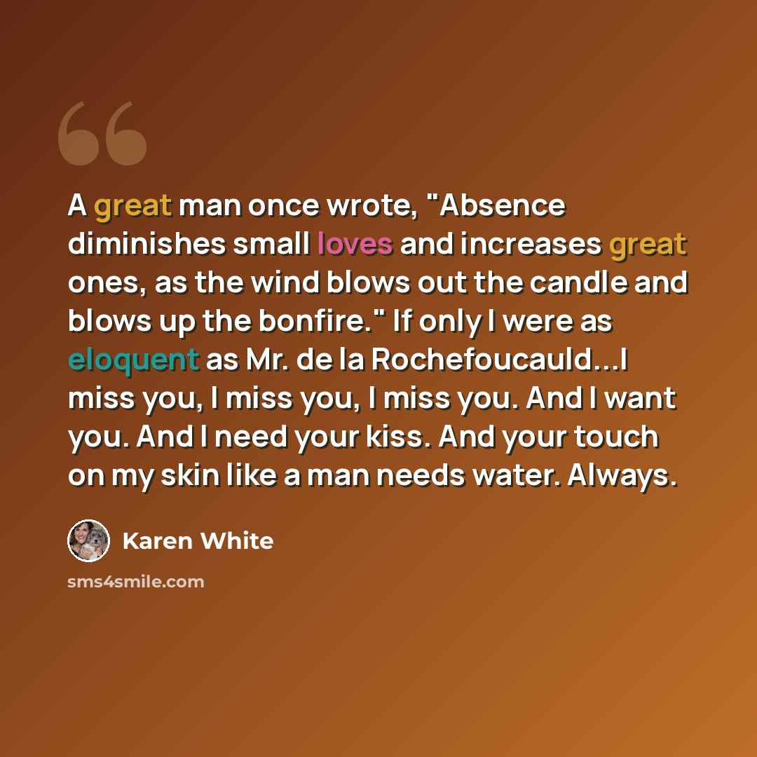 “A great man once wrote, "Absence diminishes small loves and increases great ones, as the wind blows out the candle and blows up the bonfire." If only I were as eloquent as Mr. de la Rochefoucauld...I miss you, I miss you, I miss you. And I want you. And I need your kiss. And your touch on my skin…” quote by Karen White