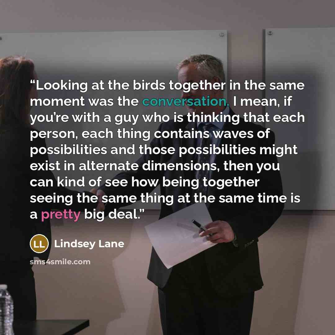 “Looking at the birds together in the same moment was the conversation. I mean, if you’re with a guy who is thinking that each person, each thing contains waves of possibilities and those possibilities might exist in alternate dimensions, then you can kind of see how being together seeing the same…” quote by Lindsey Lane