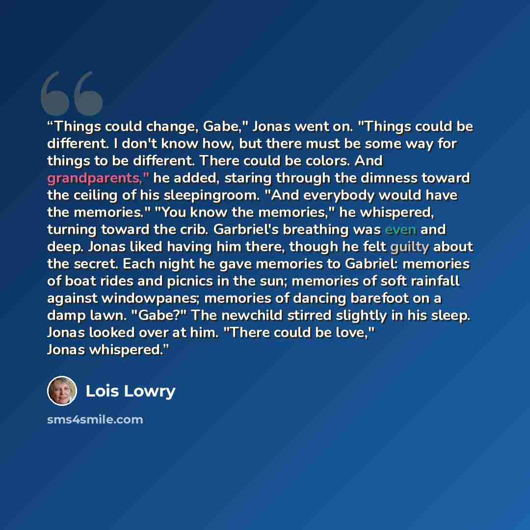 “Things could change, Gabe," Jonas went on. "Things could be different. I don't know how, but there must be some way for things to be different. There could be colors. And grandparents," he added, staring through the dimness toward the ceiling of his sleepingroom. "And everybody would have the…” quote by Lois Lowry