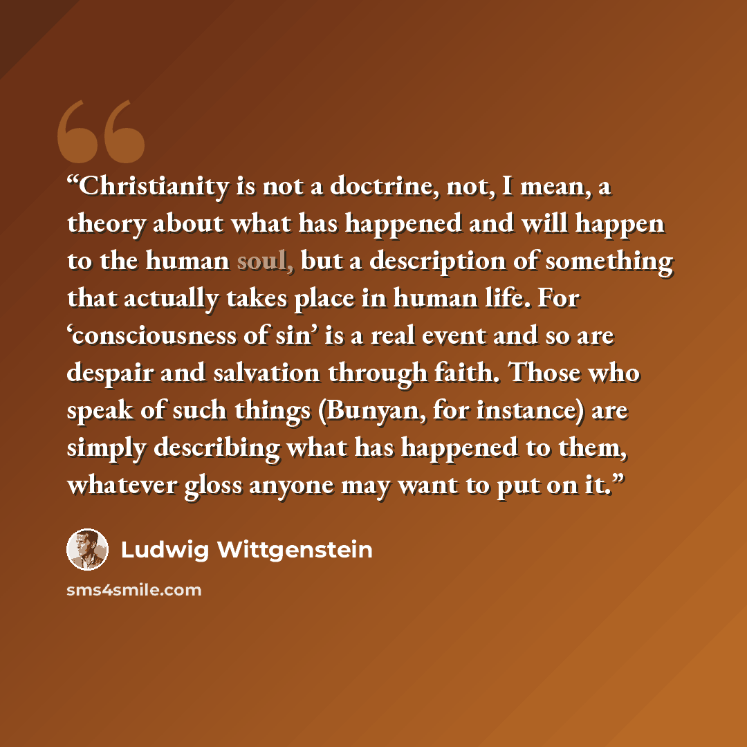 “Christianity is not a doctrine, not, I mean, a theory about what has happened and will happen to the human soul, but a description of something that actually takes place in human life. For ‘consciousness of sin’ is a real event and so are despair and salvation through faith. Those who speak of…” quote by Ludwig Wittgenstein