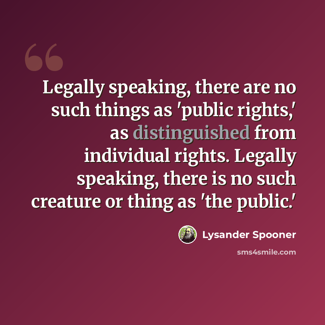 “Legally speaking, there are no such things as 'public rights,' as distinguished from individual rights. Legally speaking, there is no such creature or thing as 'the public.'” quote by Lysander Spooner