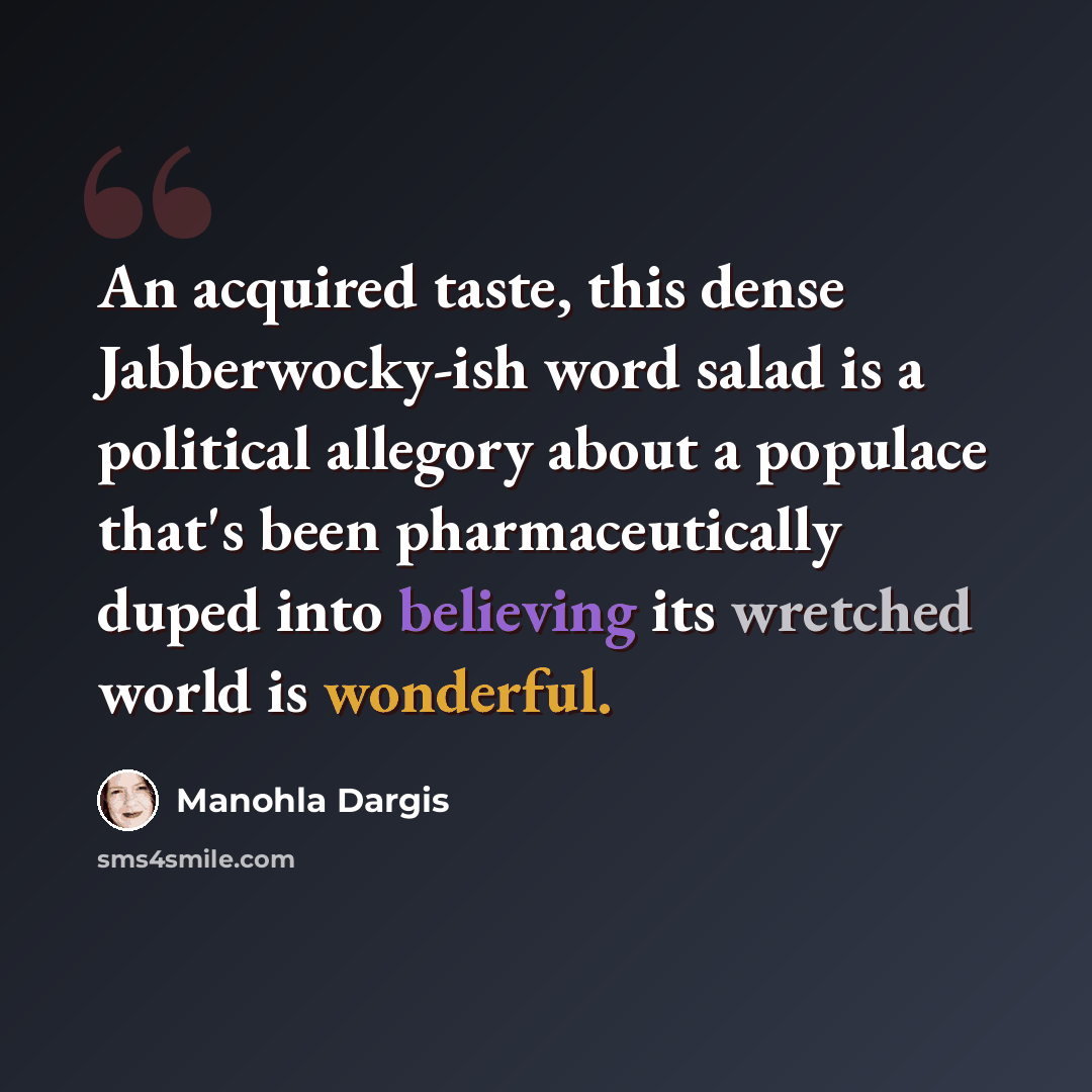 “An acquired taste, this dense Jabberwocky-ish word salad is a political allegory about a populace that's been pharmaceutically duped into believing its wretched world is wonderful.” quote by Manohla Dargis