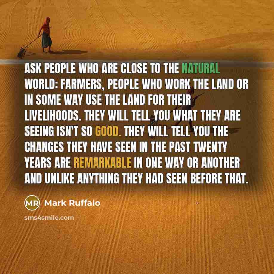 “Ask people who are close to the natural world: farmers, people who work the land or in some way use the land for their livelihoods. They will tell you what they are seeing isn't so good. They will tell you the changes they have seen in the past twenty years are remarkable in one way or another and…” quote by Mark Ruffalo