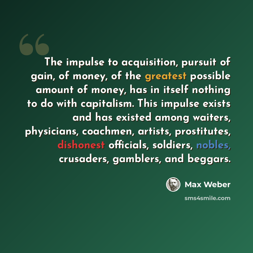 “The impulse to acquisition, pursuit of gain, of money, of the greatest possible amount of money, has in itself nothing to do with capitalism. This impulse exists and has existed among waiters, physicians, coachmen, artists, prostitutes, dishonest officials, soldiers, nobles, crusaders, gamblers…” quote by Max Weber