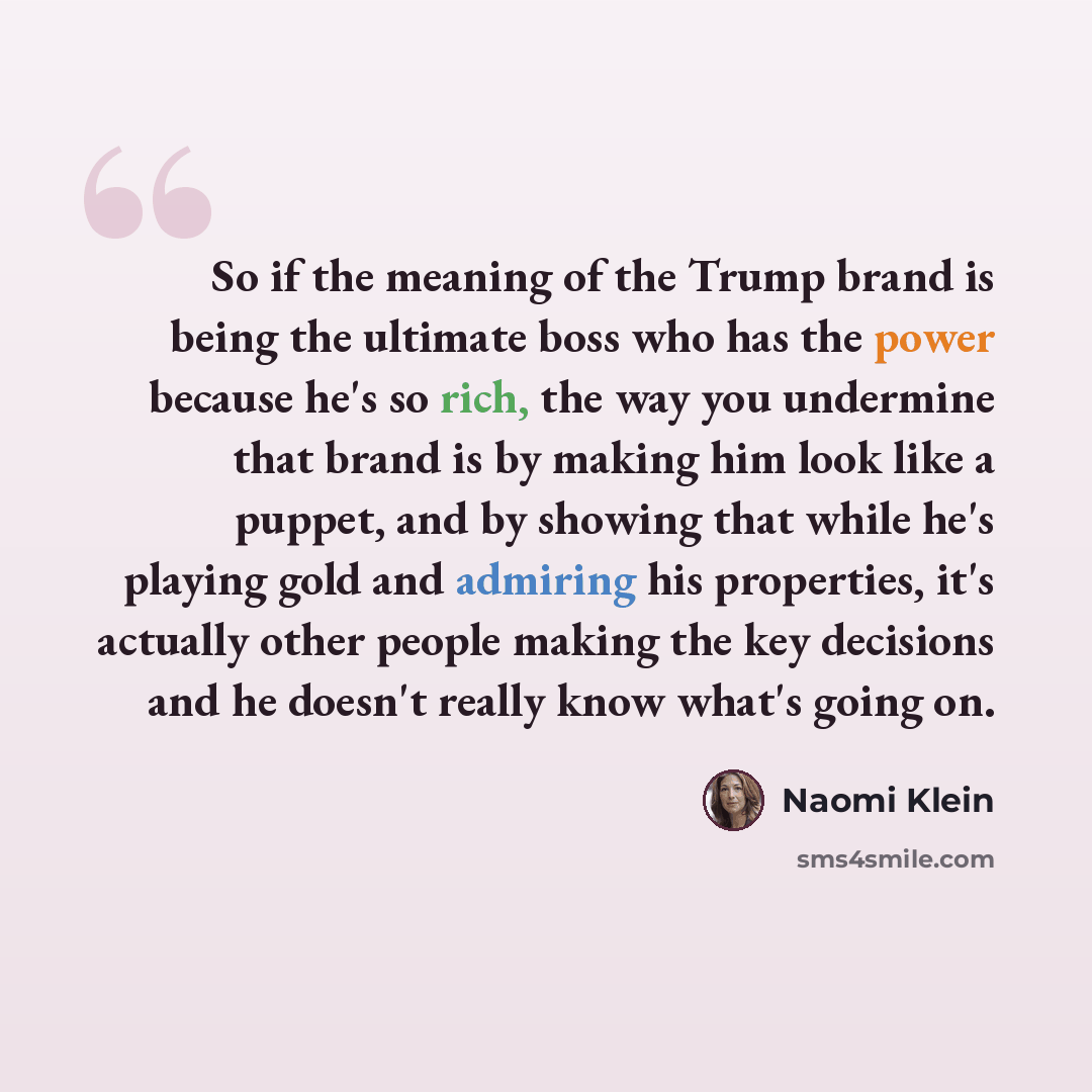 “So if the meaning of the Trump brand is being the ultimate boss who has the power because he's so rich, the way you undermine that brand is by making him look like a puppet, and by showing that while he's playing gold and admiring his properties, it's actually other people making the key decisions…” quote by Naomi Klein