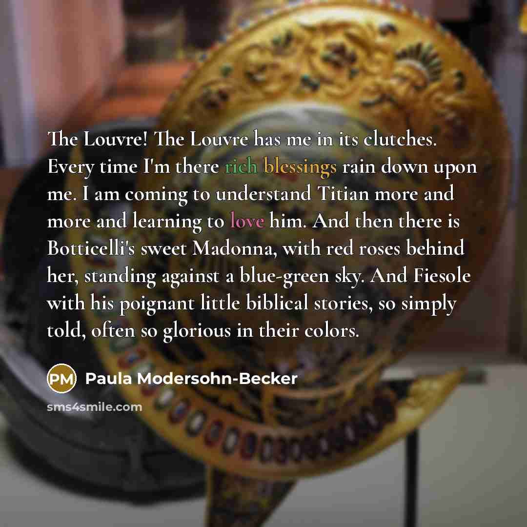 “The Louvre! The Louvre has me in its clutches. Every time I'm there rich blessings rain down upon me. I am coming to understand Titian more and more and learning to love him. And then there is Botticelli's sweet Madonna, with red roses behind her, standing against a blue-green sky. And Fiesole…” quote by Paula Modersohn-Becker