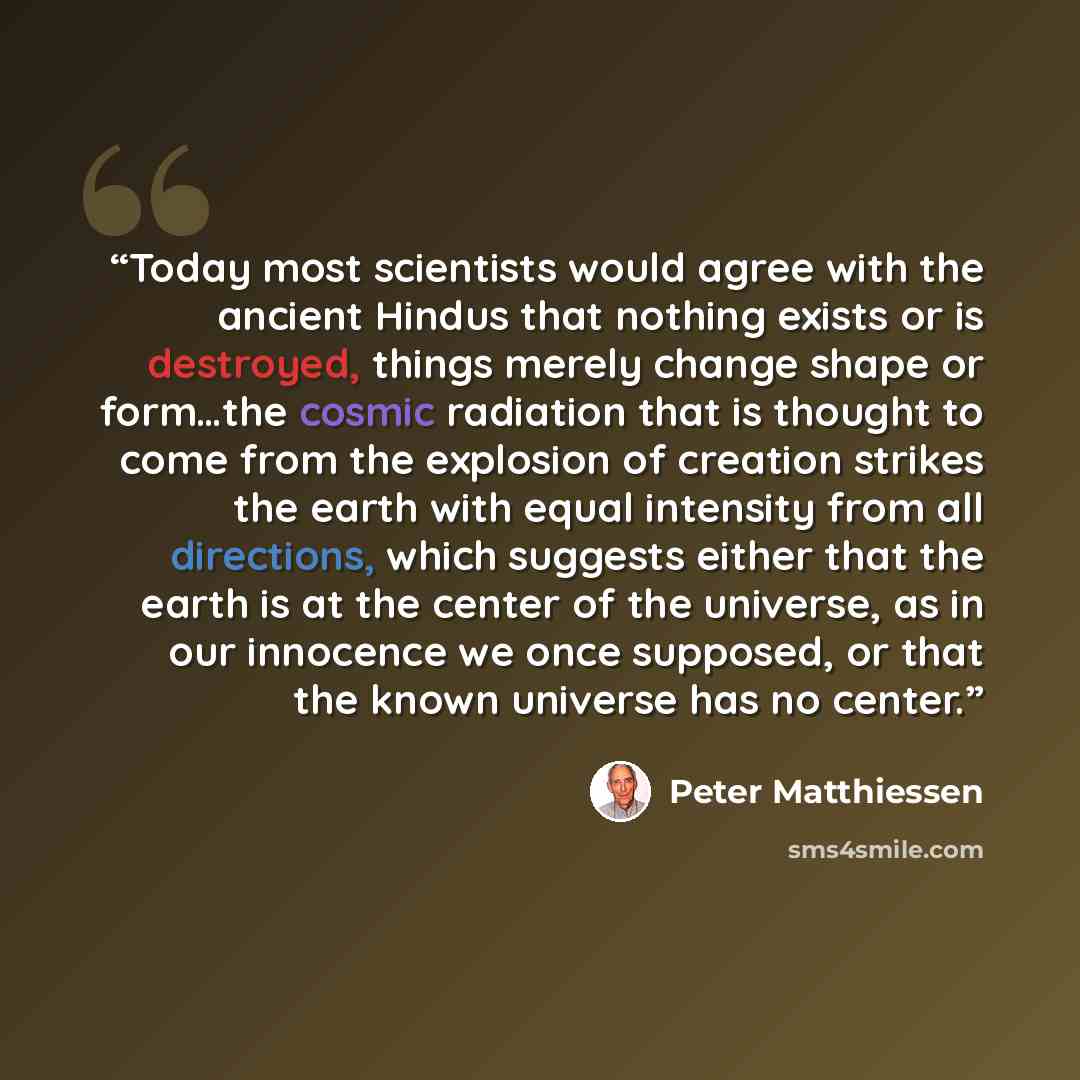 “Today most scientists would agree with the ancient Hindus that nothing exists or is destroyed, things merely change shape or form…the cosmic radiation that is thought to come from the explosion of creation strikes the earth with equal intensity from all directions, which suggests either that the…” quote by Peter Matthiessen