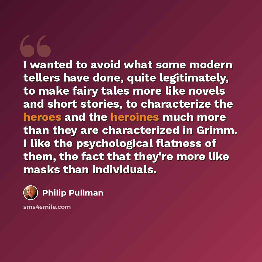 “I wanted to avoid what some modern tellers have done, quite legitimately, to make fairy tales more like novels and short stories, to characterize the heroes and the heroines much more than they are characterized in Grimm. I like the psychological flatness of them, the fact that they're more like…” quote by Philip Pullman