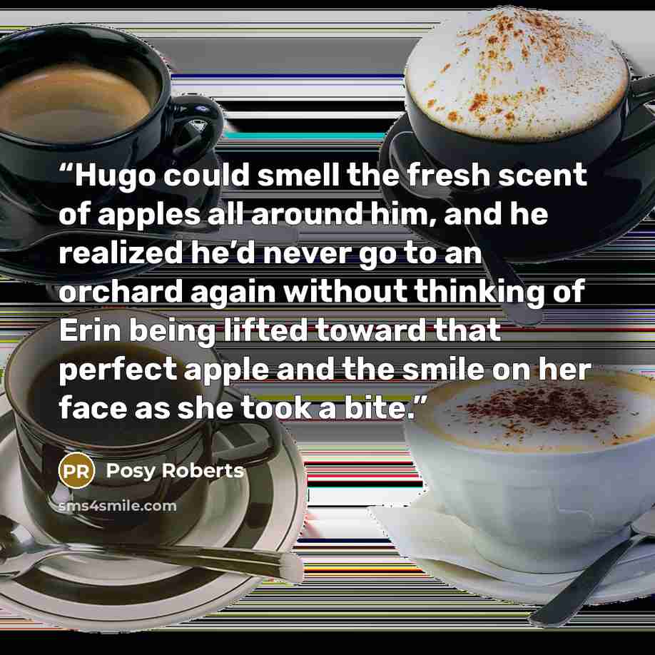 “Hugo could smell the fresh scent of apples all around him, and he realized he’d never go to an orchard again without thinking of Erin being lifted toward that perfect apple and the smile on her face as she took a bite.” quote by Posy Roberts