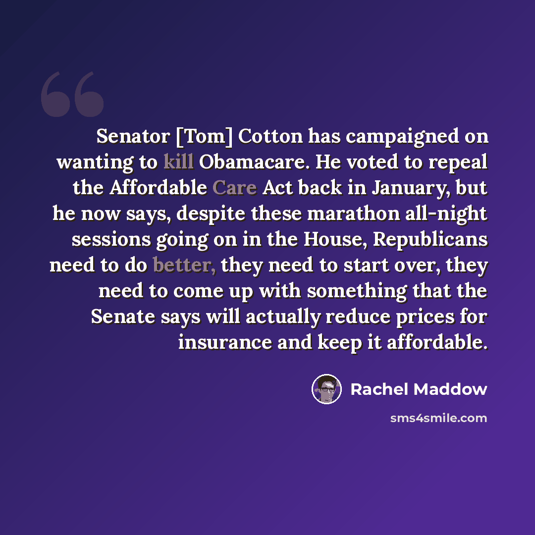 “Senator [Tom] Cotton has campaigned on wanting to kill Obamacare. He voted to repeal the Affordable Care Act back in January, but he now says, despite these marathon all-night sessions going on in the House, Republicans need to do better, they need to start over, they need to come up with…” quote by Rachel Maddow