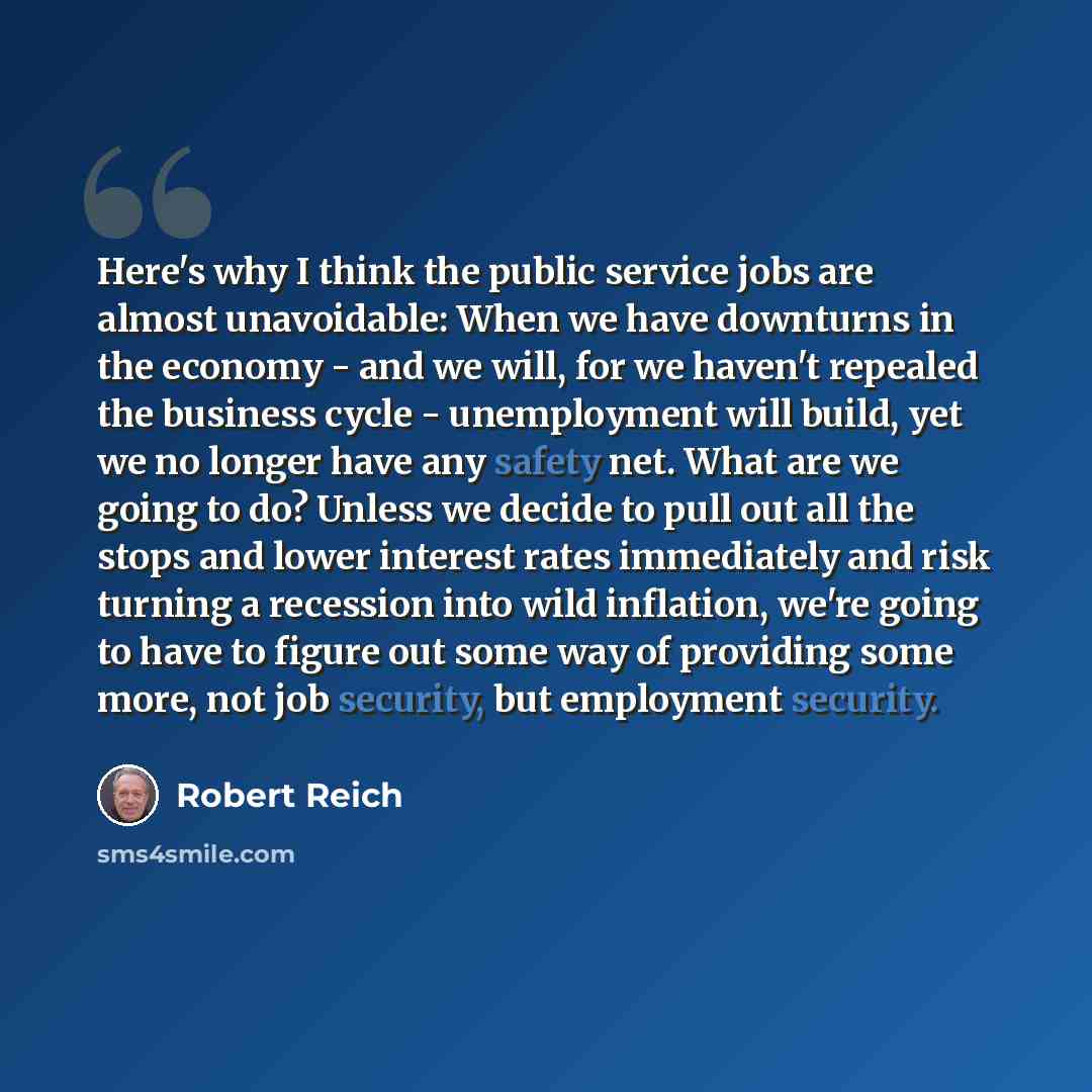 “Here's why I think the public service jobs are almost unavoidable: When we have downturns in the economy - and we will, for we haven't repealed the business cycle - unemployment will build, yet we no longer have any safety net. What are we going to do? Unless we decide to pull out all the stops…” quote by Robert Reich