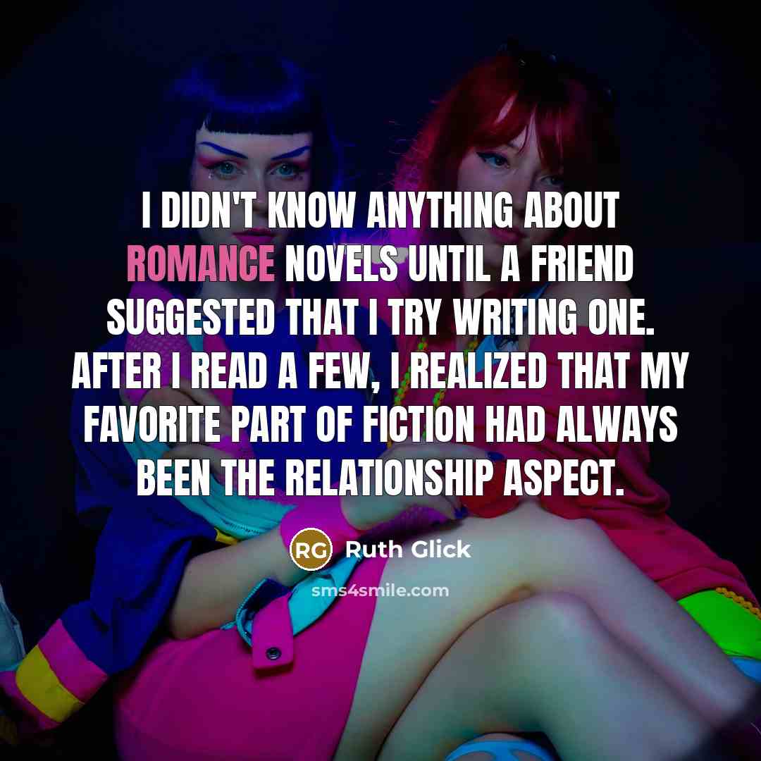 “I didn't know anything about romance novels until a friend suggested that I try writing one. After I read a few, I realized that my favorite part of fiction had always been the relationship aspect.” quote by Ruth Glick