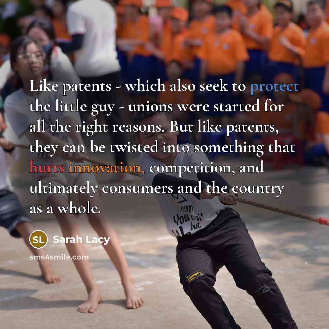 “Like patents - which also seek to protect the little guy - unions were started for all the right reasons. But like patents, they can be twisted into something that hurts innovation, competition, and ultimately consumers and the country as a whole.” quote by Sarah Lacy