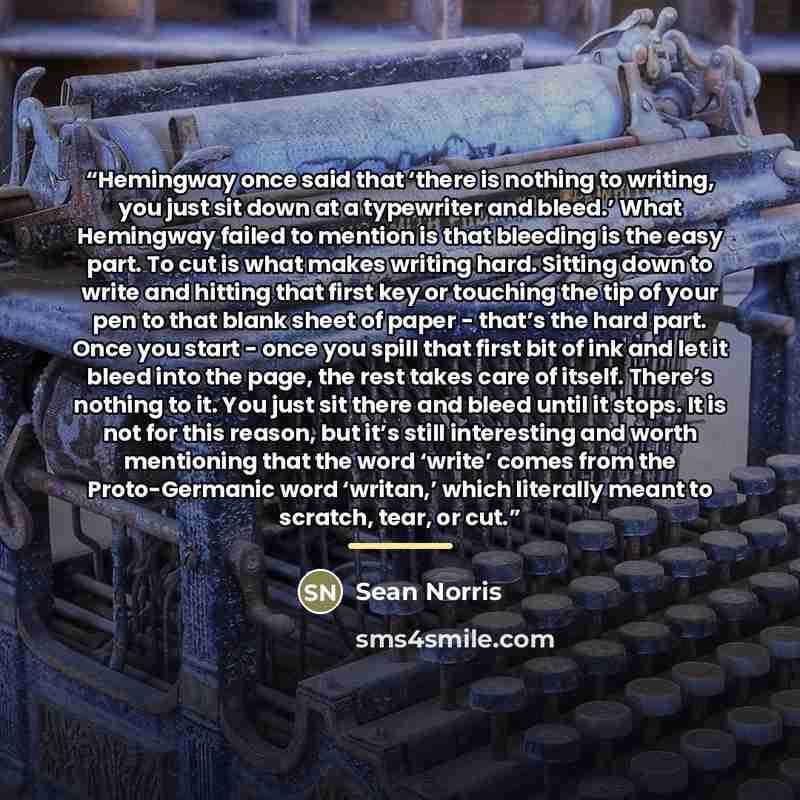 “Hemingway once said that ‘there is nothing to writing, you just sit down at a typewriter and bleed.’ What Hemingway failed to mention is that bleeding is the easy part. To cut is what makes writing hard. Sitting down to write and hitting that first key or touching the tip of your pen to that blank…” quote by Sean Norris