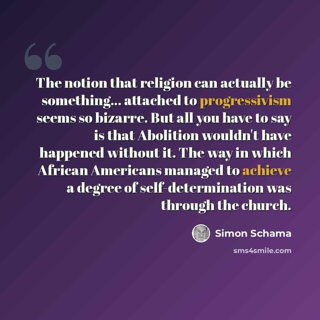 “The notion that religion can actually be something... attached to progressivism seems so bizarre. But all you have to say is that Abolition wouldn't have happened without it. The way in which African Americans managed to achieve a degree of self-determination was through the church.” quote by Simon Schama