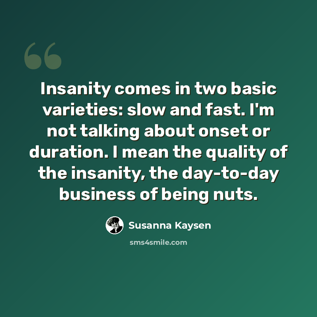 “Insanity comes in two basic varieties: slow and fast. I'm not talking about onset or duration. I mean the quality of the insanity, the day-to-day business of being nuts.” quote by Susanna Kaysen