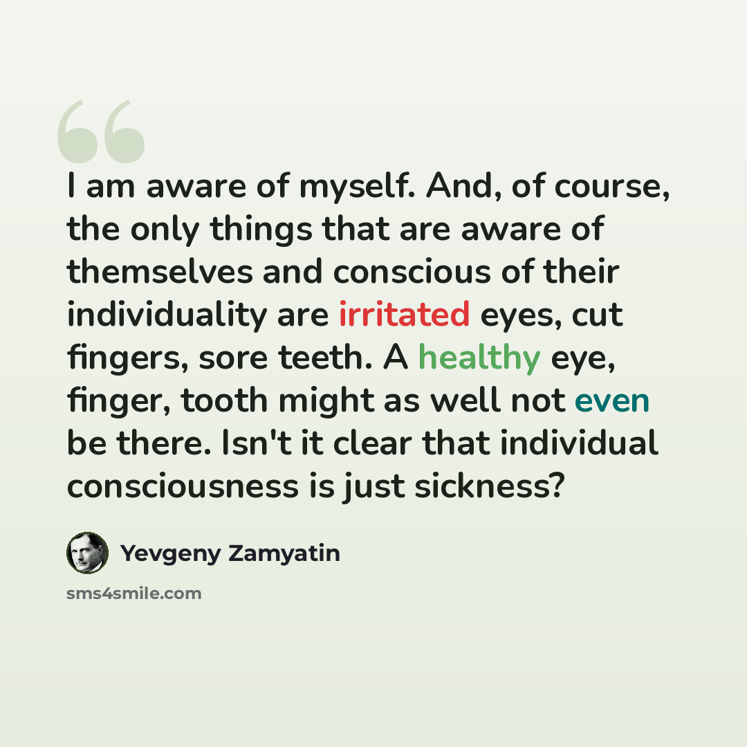“I am aware of myself. And, of course, the only things that are aware of themselves and conscious of their individuality are irritated eyes, cut fingers, sore teeth. A healthy eye, finger, tooth might as well not even be there. Isn't it clear that individual consciousness is just sickness?” quote by Yevgeny Zamyatin