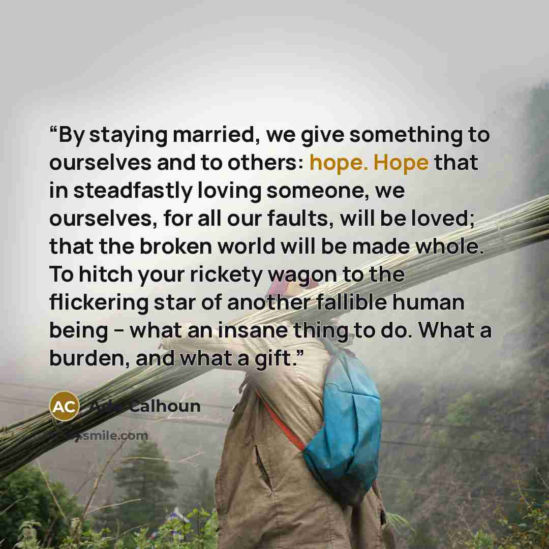 “By staying married, we give something to ourselves and to others: hope. Hope that in steadfastly loving someone, we ourselves, for all our faults, will be loved; that the broken world will be made whole. To hitch your rickety wagon to the flickering star of another fallible human being -- what an…” quote by Ada Calhoun