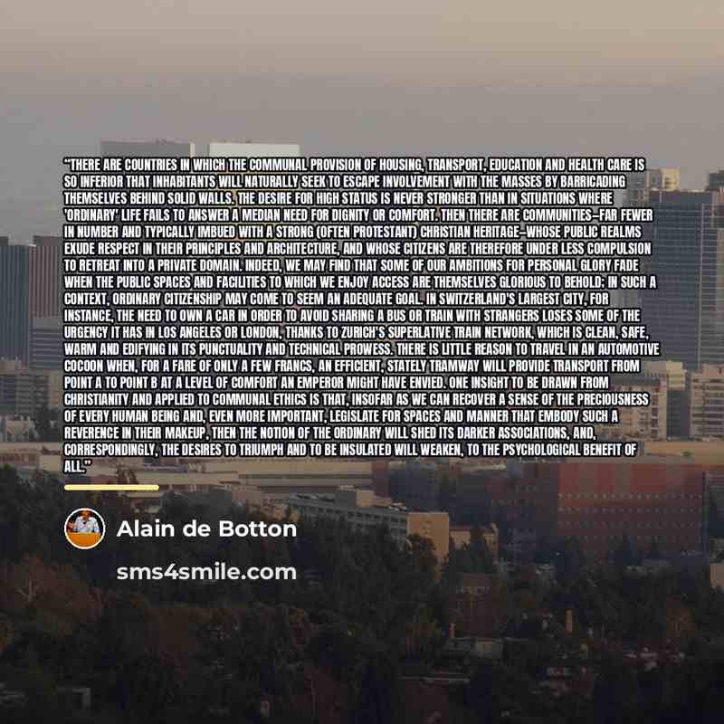 “There are countries in which the communal provision of housing, transport, education and health care is so inferior that inhabitants will naturally seek to escape involvement with the masses by barricading themselves behind solid walls. The desire for high status is never stronger than in…” quote by Alain De Botton