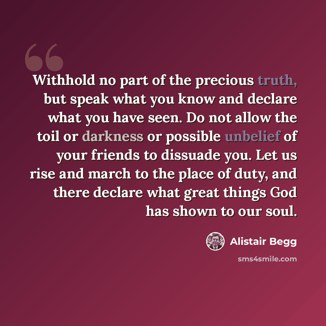 “Withhold no part of the precious truth, but speak what you know and declare what you have seen. Do not allow the toil or darkness or possible unbelief of your friends to dissuade you. Let us rise and march to the place of duty, and there declare what great things God has shown to our soul.” quote by Alistair Begg