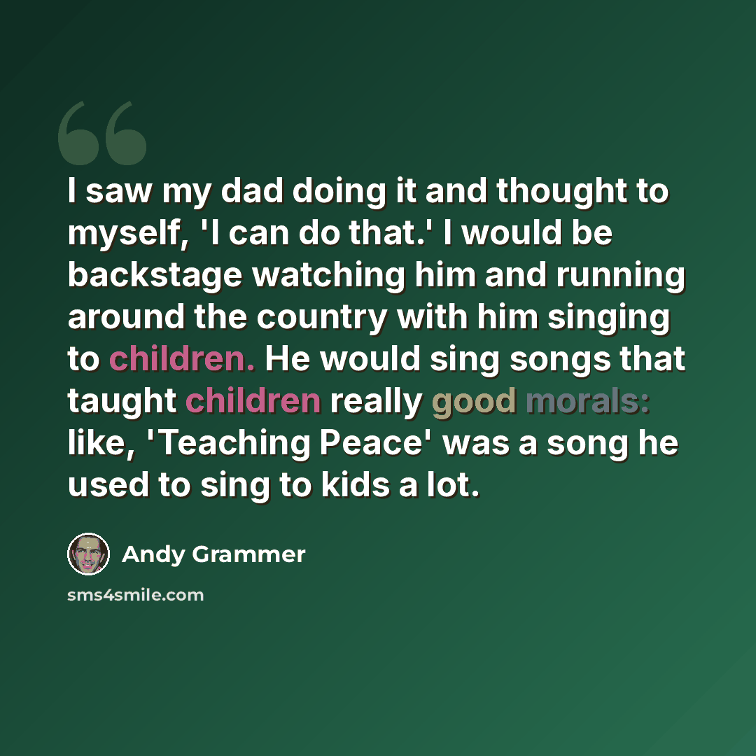 “I saw my dad doing it and thought to myself, 'I can do that.' I would be backstage watching him and running around the country with him singing to children. He would sing songs that taught children really good morals: like, 'Teaching Peace' was a song he used to sing to kids a lot.” quote by Andy Grammer