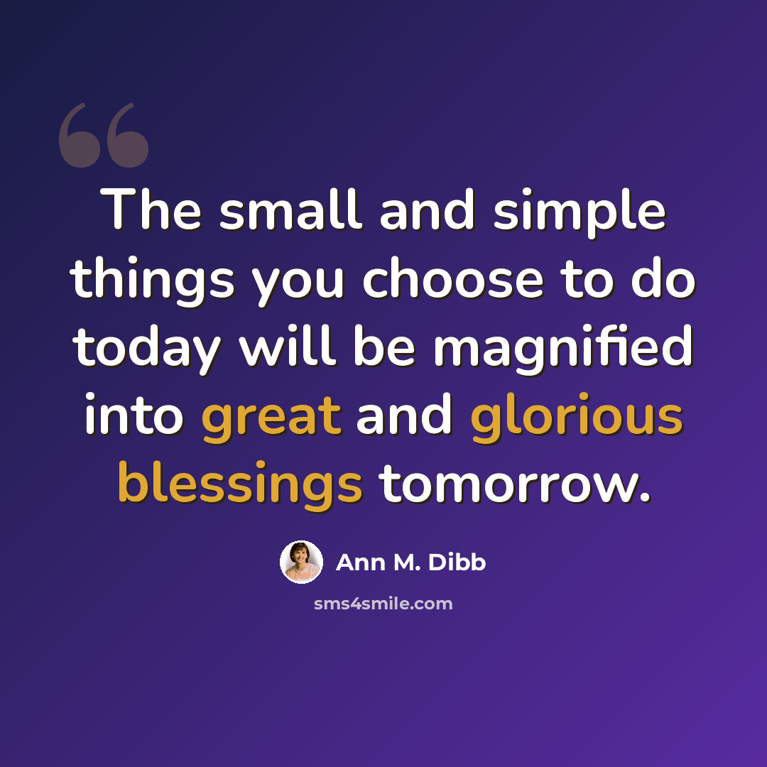 “The small and simple things you choose to do today will be magnified into great and glorious blessings tomorrow.” quote by Ann M. Dibb
