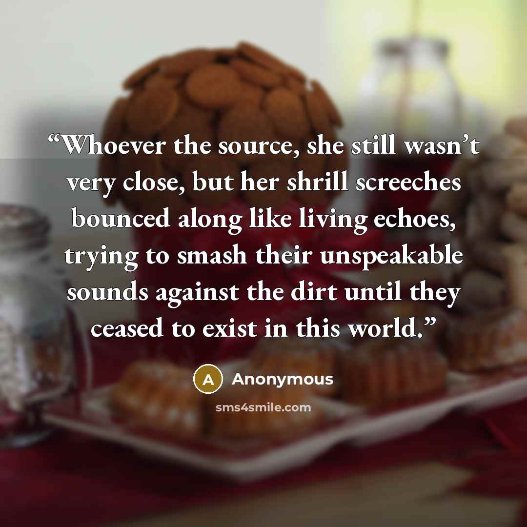 “Whoever the source, she still wasn’t very close, but her shrill screeches bounced along like living echoes, trying to smash their unspeakable sounds against the dirt until they ceased to exist in this world.” quote by Anonymous